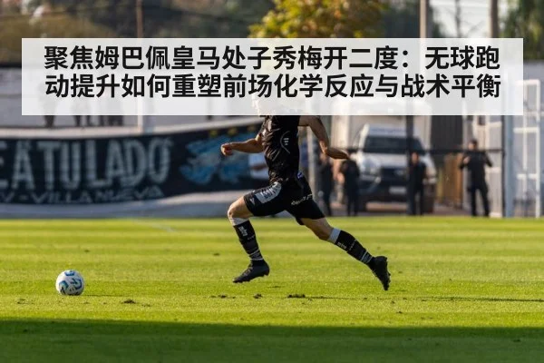 聚焦姆巴佩皇马处子秀梅开二度:无球跑动提升如何重塑前场化学反应与战术平衡