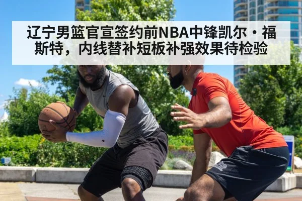 辽宁男篮官宣签约前NBA中锋凯尔·福斯特,内线替补短板补强效果待检验