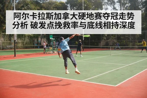 阿尔卡拉斯加拿大硬地赛夺冠走势分析 破发点挽救率与底线相持深度